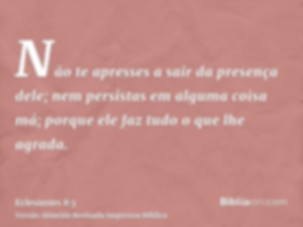 Não te apresses a sair da presença dele; nem persistas em alguma coisa má; porque ele faz tudo o que lhe agrada.