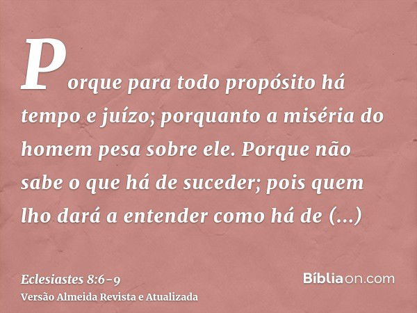 Porque para todo propósito há tempo e juízo; porquanto a miséria do homem pesa sobre ele.Porque não sabe o que há de suceder; pois quem lho dará a entender como