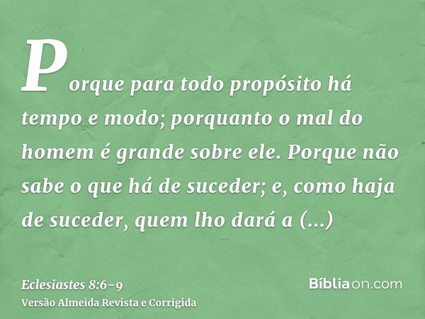 Porque para todo propósito há tempo e modo; porquanto o mal do homem é grande sobre ele.Porque não sabe o que há de suceder; e, como haja de suceder, quem lho d