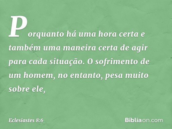 Porquanto há uma hora certa
e também uma maneira certa de agir
para cada situação.
O sofrimento de um homem, no entanto,
pesa muito sobre ele, -- Eclesiastes 8: