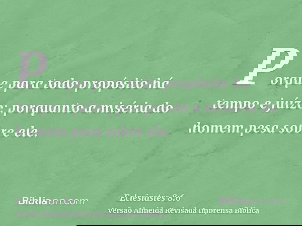 Porque para todo propósito há tempo e juízo; porquanto a miséria do homem pesa sobre ele.