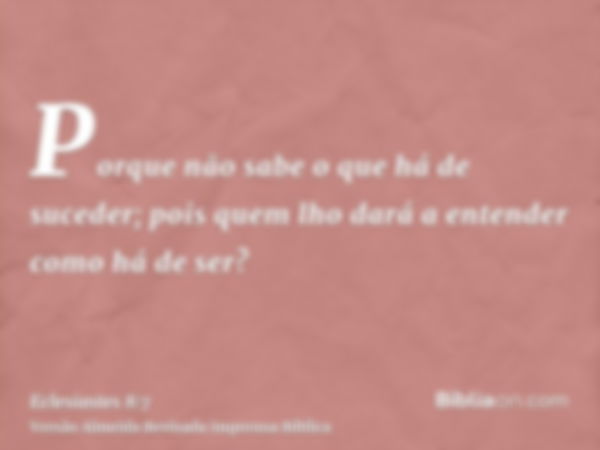 Porque não sabe o que há de suceder; pois quem lho dará a entender como há de ser?