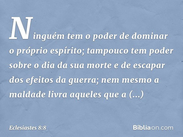 Ninguém tem o poder
de dominar o próprio espírito;
tampouco tem poder
sobre o dia da sua morte
e de escapar dos efeitos da guerra;
nem mesmo a maldade
livra aqu