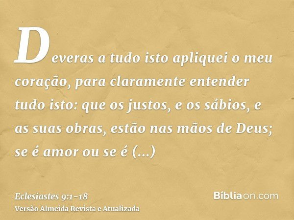 Deveras a tudo isto apliquei o meu coração, para claramente entender tudo isto: que os justos, e os sábios, e as suas obras, estão nas mãos de Deus; se é amor o