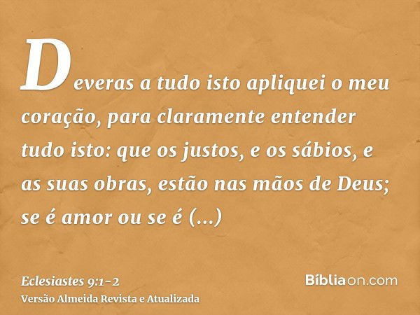 Deveras a tudo isto apliquei o meu coração, para claramente entender tudo isto: que os justos, e os sábios, e as suas obras, estão nas mãos de Deus; se é amor o