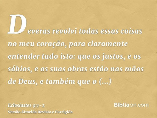 Deveras revolvi todas essas coisas no meu coração, para claramente entender tudo isto: que os justos, e os sábios, e as suas obras estão nas mãos de Deus, e tam