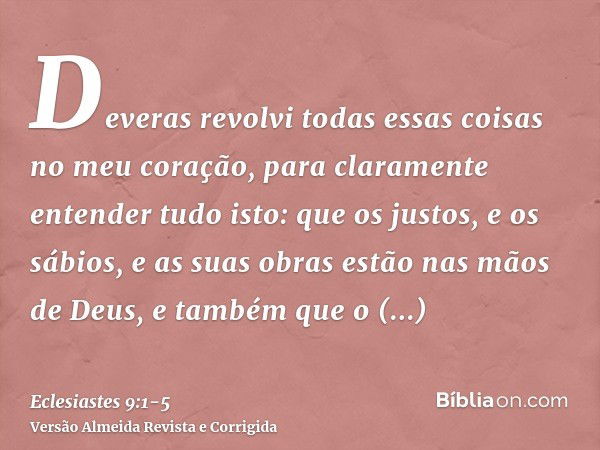 Deveras revolvi todas essas coisas no meu coração, para claramente entender tudo isto: que os justos, e os sábios, e as suas obras estão nas mãos de Deus, e tam