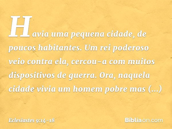 Havia uma pequena cidade, de poucos habitantes. Um rei poderoso veio contra ela, cercou-a com muitos dispositivos de guerra. Ora, naquela cidade vivia um homem 