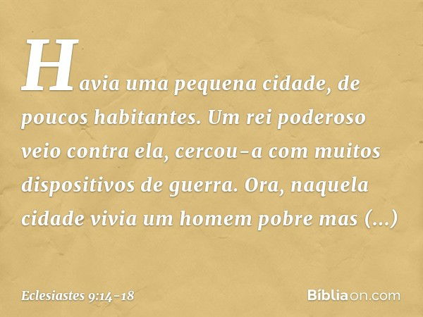 Havia uma pequena cidade, de poucos habitantes. Um rei poderoso veio contra ela, cercou-a com muitos dispositivos de guerra. Ora, naquela cidade vivia um homem 