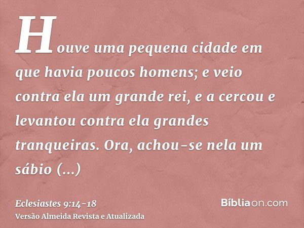 Houve uma pequena cidade em que havia poucos homens; e veio contra ela um grande rei, e a cercou e levantou contra ela grandes tranqueiras.Ora, achou-se nela um