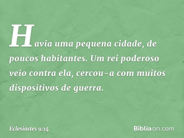 Havia uma pequena cidade, de poucos habitantes. Um rei poderoso veio contra ela, cercou-a com muitos dispositivos de guerra. -- Eclesiastes 9:14