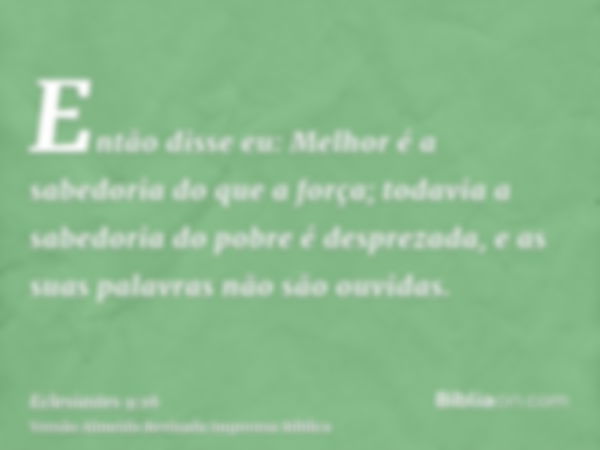 Então disse eu: Melhor é a sabedoria do que a força; todavia a sabedoria do pobre é desprezada, e as suas palavras não são ouvidas.