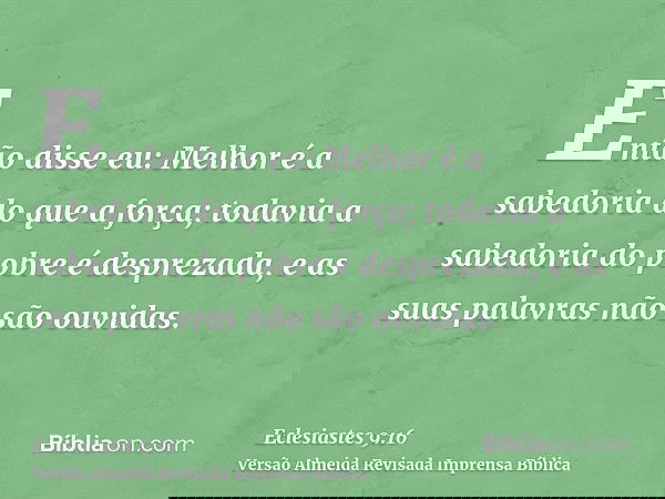 Então disse eu: Melhor é a sabedoria do que a força; todavia a sabedoria do pobre é desprezada, e as suas palavras não são ouvidas.