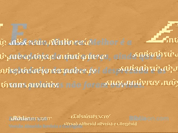 Então, disse eu: Melhor é a sabedoria do que a força, ainda que a sabedoria do pobre foi desprezada e as suas palavras não foram ouvidas.