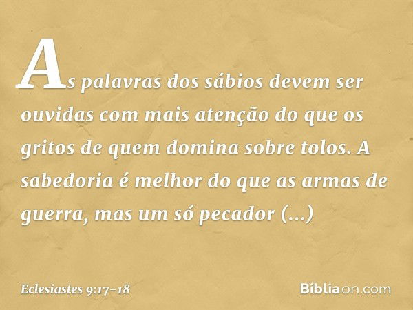 As palavras dos sábios
devem ser ouvidas com mais atenção
do que os gritos de quem
domina sobre tolos. A sabedoria é melhor
do que as armas de guerra,
mas um só