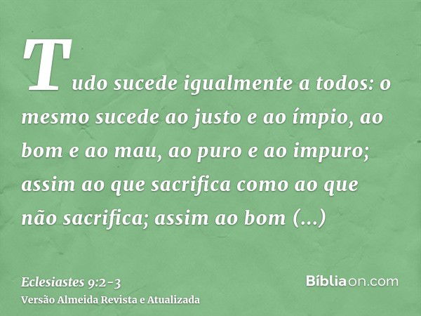 Tudo sucede igualmente a todos: o mesmo sucede ao justo e ao ímpio, ao bom e ao mau, ao puro e ao impuro; assim ao que sacrifica como ao que não sacrifica; assi