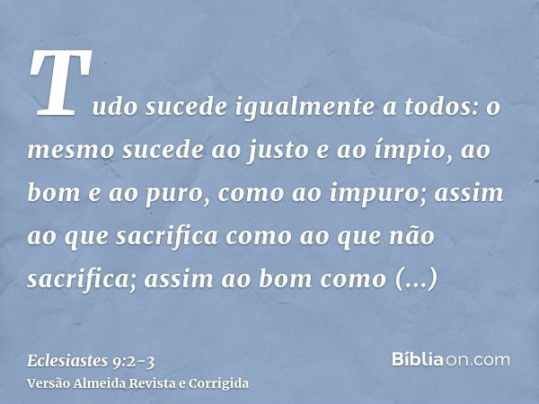 Tudo sucede igualmente a todos: o mesmo sucede ao justo e ao ímpio, ao bom e ao puro, como ao impuro; assim ao que sacrifica como ao que não sacrifica; assim ao