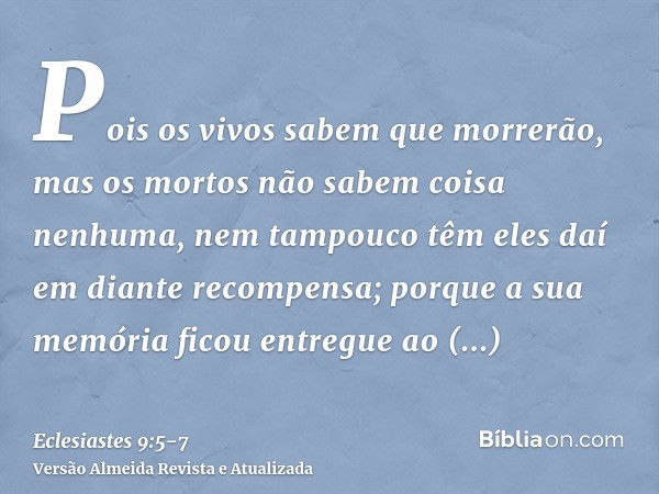 Pois os vivos sabem que morrerão, mas os mortos não sabem coisa nenhuma, nem tampouco têm eles daí em diante recompensa; porque a sua memória ficou entregue ao 