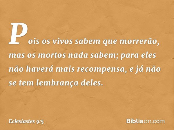 Pois os vivos sabem que morrerão,
mas os mortos nada sabem;
para eles não haverá mais recompensa,
e já não se tem lembrança deles. -- Eclesiastes 9:5