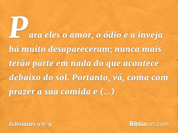 Para eles o amor, o ódio e a inveja
há muito desapareceram;
nunca mais terão parte em nada
do que acontece debaixo do sol. Portanto, vá, coma com prazer a sua c