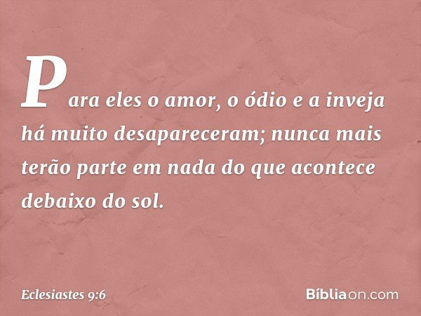 Para eles o amor, o ódio e a inveja
há muito desapareceram;
nunca mais terão parte em nada
do que acontece debaixo do sol. -- Eclesiastes 9:6