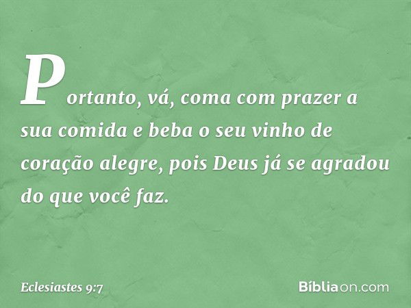 Portanto, vá, coma com prazer a sua comi­da e beba o seu vinho de coração alegre, pois Deus já se agradou do que você faz. -- Eclesiastes 9:7