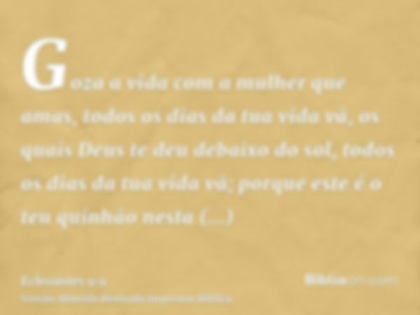 Goza a vida com a mulher que amas, todos os dias da tua vida vã, os quais Deus te deu debaixo do sol, todos os dias da tua vida vã; porque este é o teu quinhão 