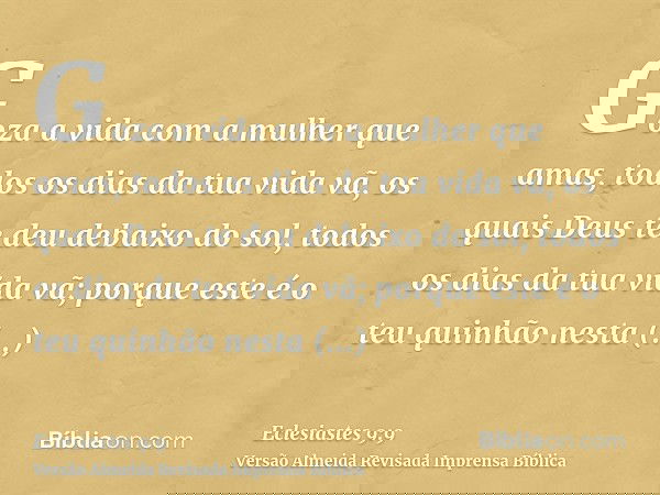 Goza a vida com a mulher que amas, todos os dias da tua vida vã, os quais Deus te deu debaixo do sol, todos os dias da tua vida vã; porque este é o teu quinhão