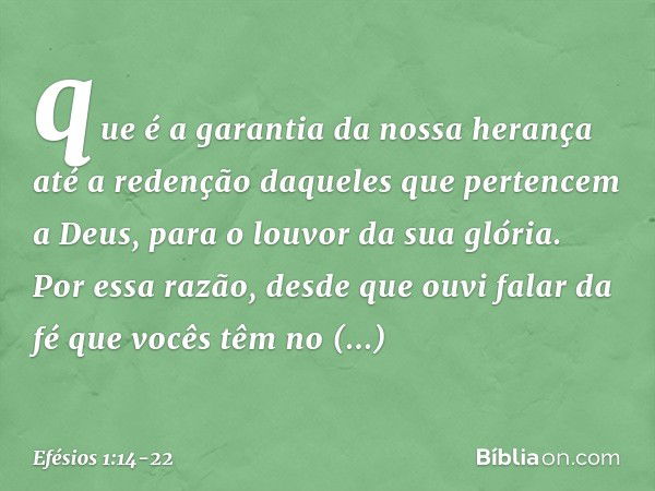 que é a garantia da nossa herança até a redenção daqueles que pertencem a Deus, para o louvor da sua glória. Por essa razão, desde que ouvi falar da fé que você