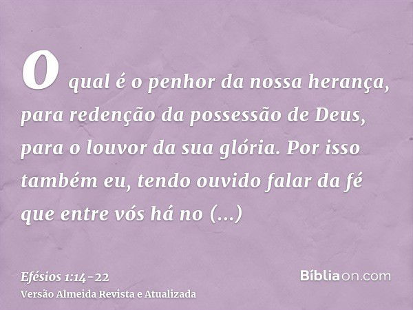 o qual é o penhor da nossa herança, para redenção da possessão de Deus, para o louvor da sua glória.Por isso também eu, tendo ouvido falar da fé que entre vós h