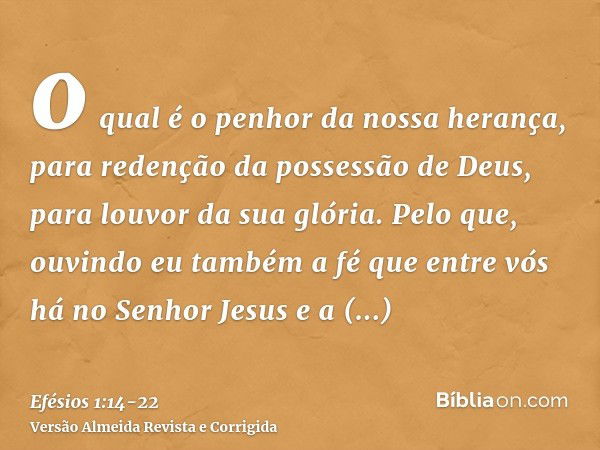 o qual é o penhor da nossa herança, para redenção da possessão de Deus, para louvor da sua glória.Pelo que, ouvindo eu também a fé que entre vós há no Senhor Je