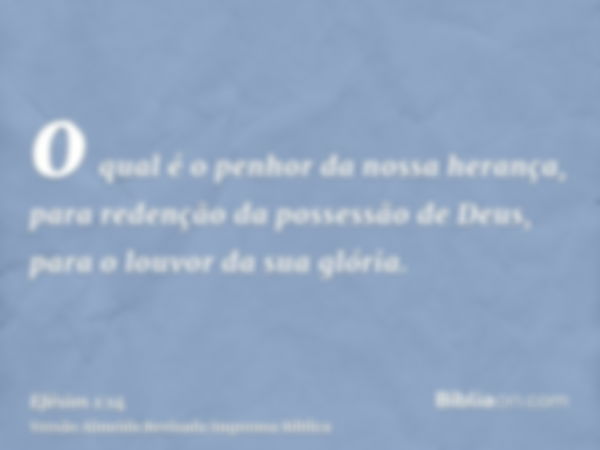 o qual é o penhor da nossa herança, para redenção da possessão de Deus, para o louvor da sua glória.