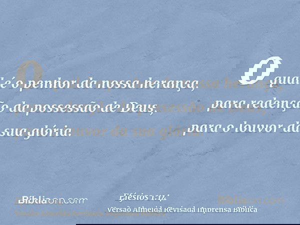 o qual é o penhor da nossa herança, para redenção da possessão de Deus, para o louvor da sua glória.
