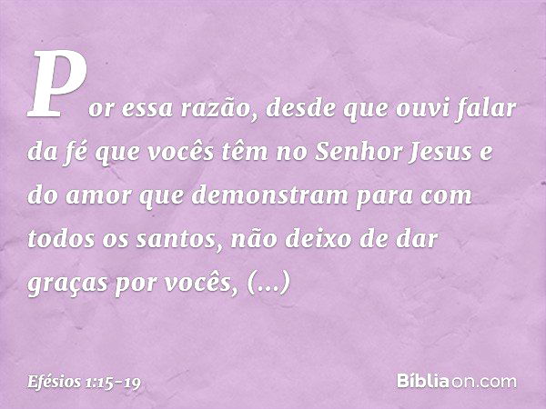 Por essa razão, desde que ouvi falar da fé que vocês têm no Senhor Jesus e do amor que demonstram para com todos os santos, não deixo de dar graças por vocês, m