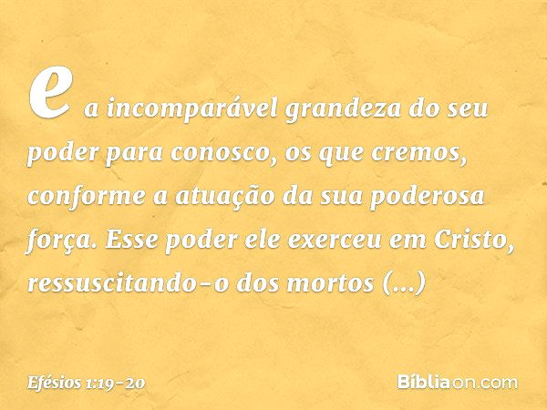 e a incomparável grandeza do seu poder para conosco, os que cremos, conforme a atuação da sua poderosa força. Esse poder ele exerceu em Cristo, ressuscitando-o 