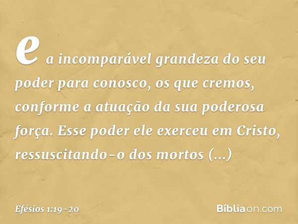 e a incomparável grandeza do seu poder para conosco, os que cremos, conforme a atuação da sua poderosa força. Esse poder ele exerceu em Cristo, ressuscitando-o 