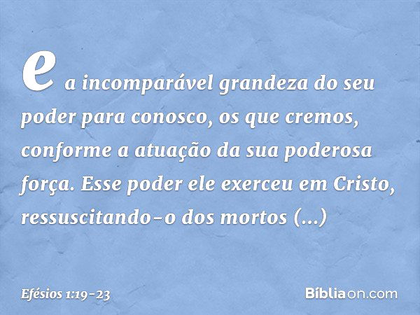 e a incomparável grandeza do seu poder para conosco, os que cremos, conforme a atuação da sua poderosa força. Esse poder ele exerceu em Cristo, ressuscitando-o 