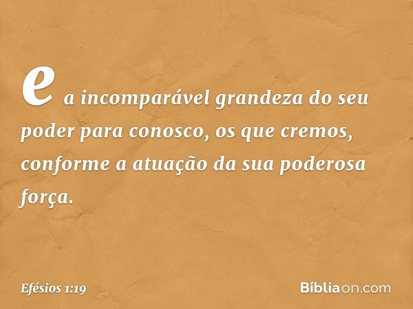 e a incomparável grandeza do seu poder para conosco, os que cremos, conforme a atuação da sua poderosa força. -- Efésios 1:19