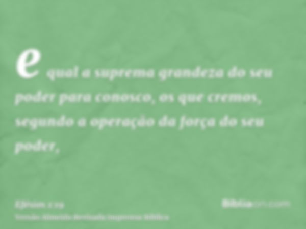 e qual a suprema grandeza do seu poder para conosco, os que cremos, segundo a operação da força do seu poder,