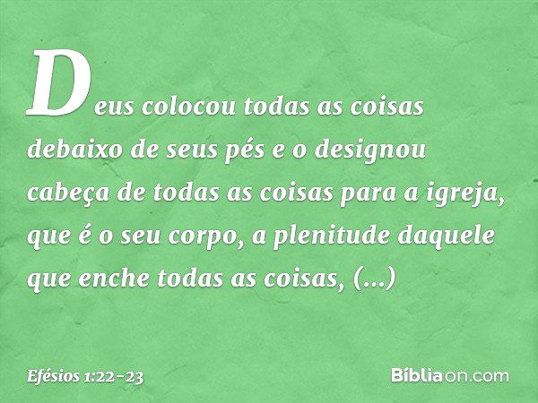 Deus colocou todas as coisas debaixo de seus pés e o designou cabeça de todas as coisas para a igreja, que é o seu corpo, a plenitude daquele que enche todas as