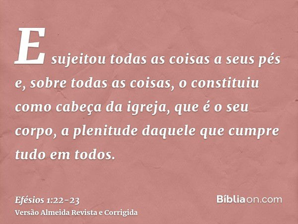 E sujeitou todas as coisas a seus pés e, sobre todas as coisas, o constituiu como cabeça da igreja,que é o seu corpo, a plenitude daquele que cumpre tudo em tod