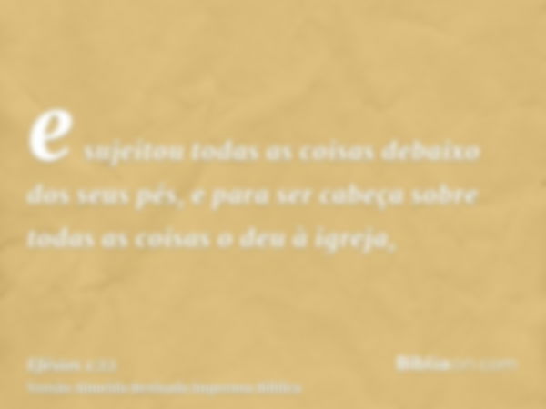 e sujeitou todas as coisas debaixo dos seus pés, e para ser cabeça sobre todas as coisas o deu à igreja,