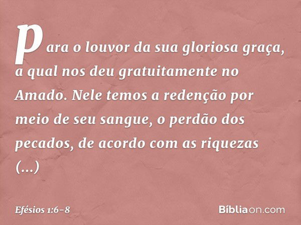 para o louvor da sua gloriosa graça, a qual nos deu gratuitamente no Amado. Nele temos a redenção por meio de seu sangue, o perdão dos pecados, de acordo com as