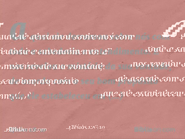 a qual ele derramou sobre nós com toda a sabedoria e entendimento. E nos revelou o mistério da sua vontade, de acordo com o seu bom propósito que ele estabelece