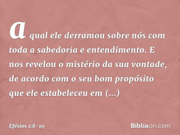 a qual ele derramou sobre nós com toda a sabedoria e entendimento. E nos revelou o mistério da sua vontade, de acordo com o seu bom propósito que ele estabelece