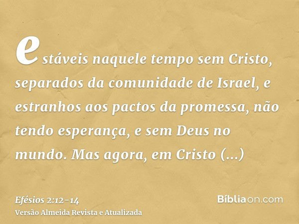 estáveis naquele tempo sem Cristo, separados da comunidade de Israel, e estranhos aos pactos da promessa, não tendo esperança, e sem Deus no mundo.Mas agora, em