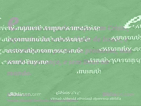 estáveis naquele tempo sem Cristo, separados da comunidade de Israel, e estranhos aos pactos da promessa, não tendo esperança, e sem Deus no mundo.