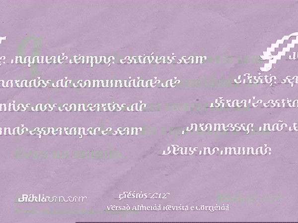 que, naquele tempo, estáveis sem Cristo, separados da comunidade de Israel e estranhos aos concertos da promessa, não tendo esperança e sem Deus no mundo.