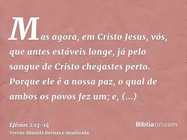 Mas agora, em Cristo Jesus, vós, que antes estáveis longe, já pelo sangue de Cristo chegastes perto.Porque ele é a nossa paz, o qual de ambos os povos fez um; e