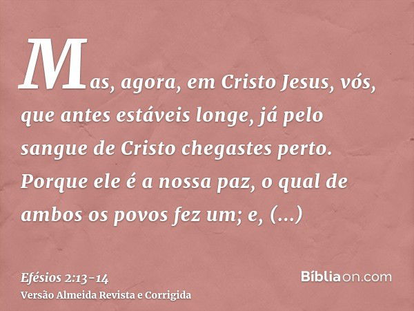 Mas, agora, em Cristo Jesus, vós, que antes estáveis longe, já pelo sangue de Cristo chegastes perto.Porque ele é a nossa paz, o qual de ambos os povos fez um; 